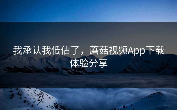 我承认我低估了,蘑菇视频App下载体验分享 我承认我低估了,蘑菇视频App下载体验分享