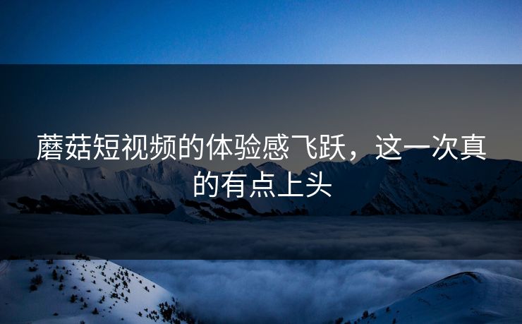 蘑菇短视频的体验感飞跃,这一次真的有点上头 蘑菇短视频的体验感飞跃,这一次真的有点上头