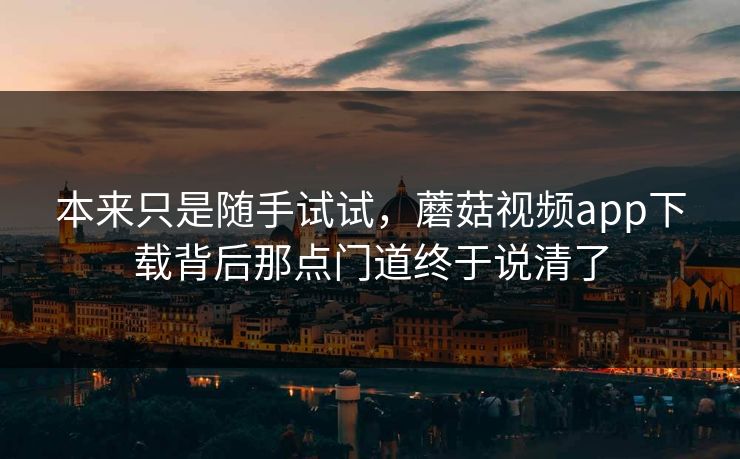 本来只是随手试试,蘑菇视频app下载背后那点门道终于说清了 本来只是随手试试,蘑菇视频app下载背后那点门道终于说清了