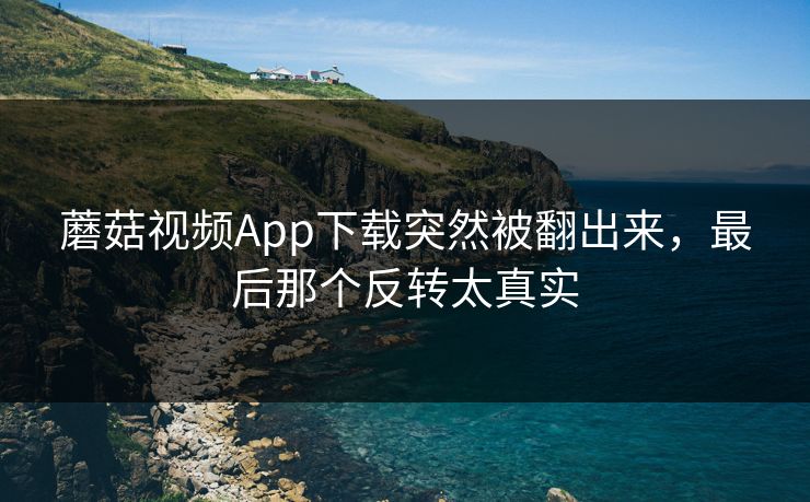 蘑菇视频App下载突然被翻出来,最后那个反转太真实 蘑菇视频App下载突然被翻出来,最后那个反转太真实