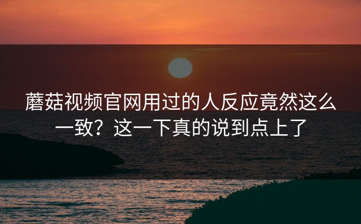 蘑菇视频官网用过的人反应竟然这么一致?这一下真的说到点上了 蘑菇视频官网用过的人反应竟然这么一致?这一下真的说到点上了