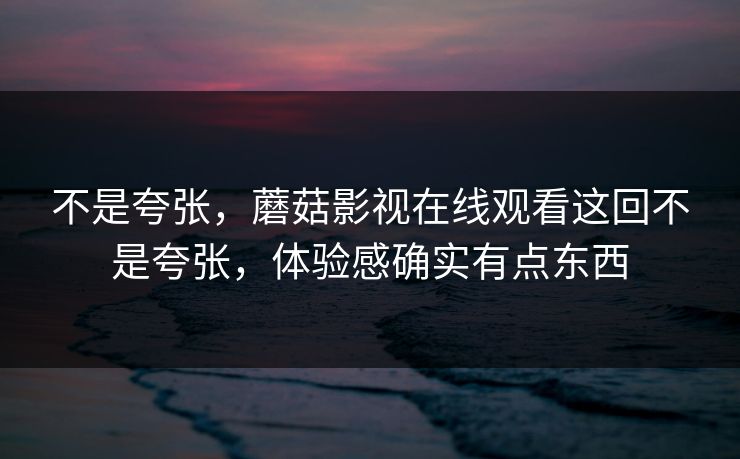 不是夸张,蘑菇影视在线观看这回不是夸张,体验感确实有点东西 不是夸张,蘑菇影视在线观看这回不是夸张,体验感确实有点东西