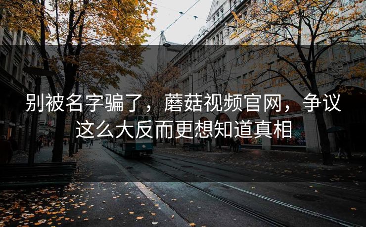 别被名字骗了,蘑菇视频官网,争议这么大反而更想知道真相 别被名字骗了,蘑菇视频官网,争议这么大反而更想知道真相