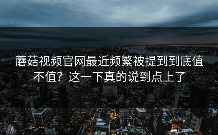 蘑菇视频官网最近频繁被提到到底值不值?这一下真的说到点上了 蘑菇视频官网最近频繁被提到到底值不值?这一下真的说到点上了