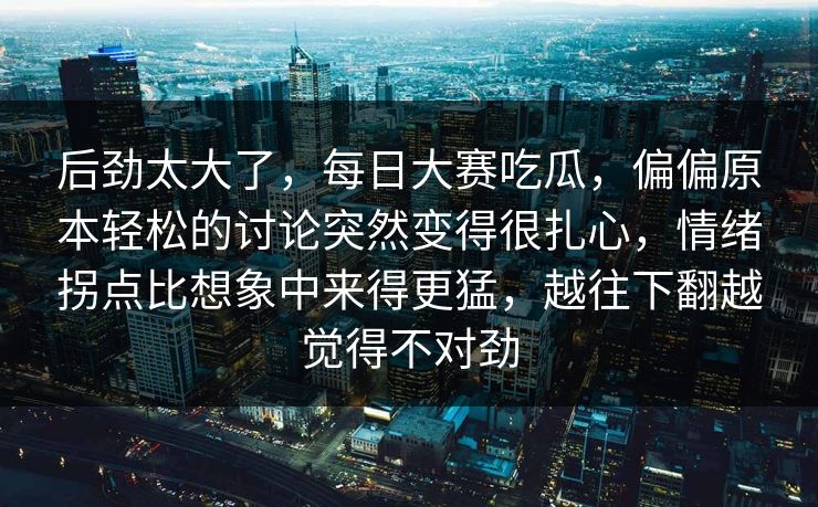 后劲太大了,每日大赛吃瓜,偏偏原本轻松的讨论突然变得很扎心,情绪拐点比想象中来得更猛,越往下翻越觉得不对劲 后劲太大了,每日大赛吃瓜,偏偏原本轻松的讨论突然变得很扎心,情绪拐点比想象中来得更猛,越往下翻越觉得不对劲