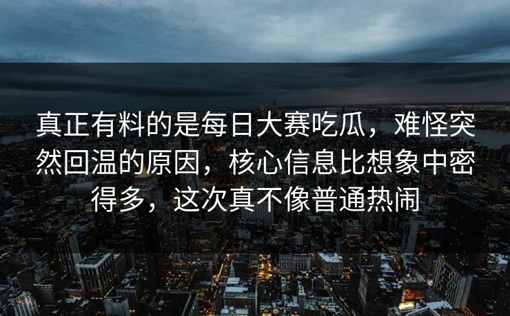 真正有料的是每日大赛吃瓜，难怪突然回温的原因，核心信息比想象中密得多，这次真不像普通热闹