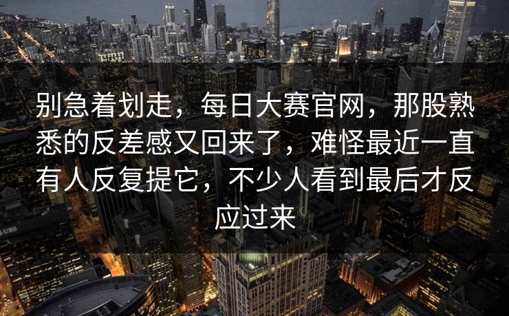 别急着划走,每日大赛官网,那股熟悉的反差感又回来了,难怪最近一直有人反复提它,不少人看到最后才反应过来 别急着划走,每日大赛官网,那股熟悉的反差感又回来了,难怪最近一直有人反复提它,不少人看到最后才反应过来