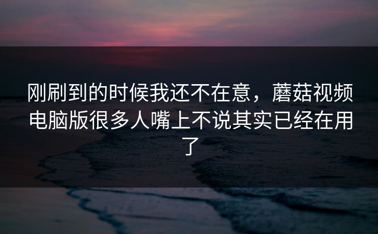 刚刷到的时候我还不在意,蘑菇视频电脑版很多人嘴上不说其实已经在用了 刚刷到的时候我还不在意,蘑菇视频电脑版很多人嘴上不说其实已经在用了