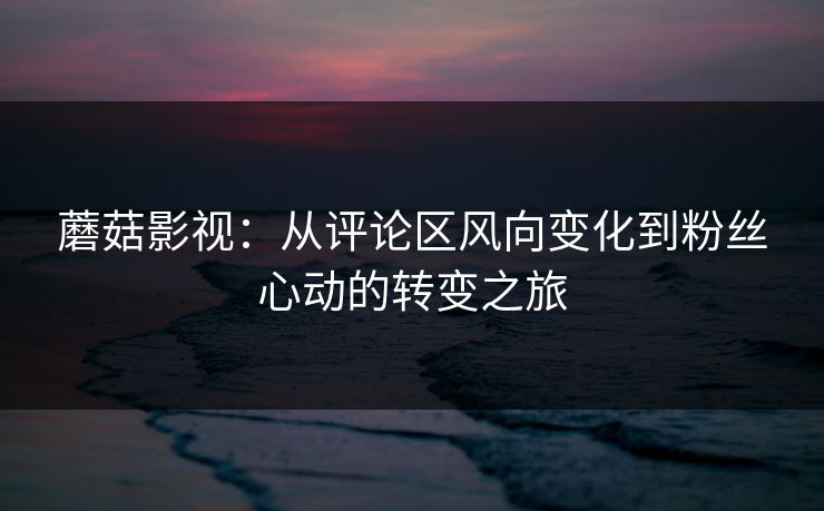 蘑菇影视：从评论区风向变化到粉丝心动的转变之旅