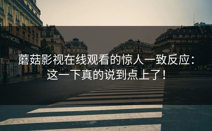 蘑菇影视在线观看的惊人一致反应:这一下真的说到点上了! 蘑菇影视在线观看的惊人一致反应:这一下真的说到点上了!