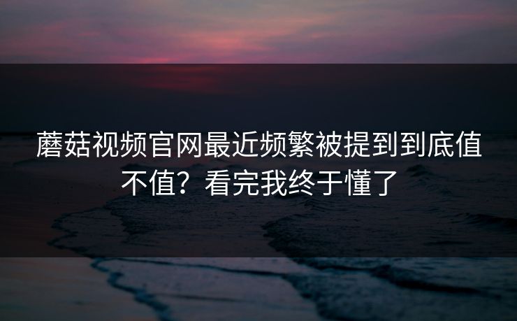蘑菇视频官网最近频繁被提到到底值不值?看完我终于懂了 蘑菇视频官网最近频繁被提到到底值不值?看完我终于懂了
